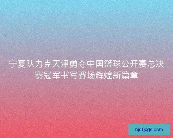 宁夏队力克天津勇夺中国篮球公开赛总决赛冠军书写赛场辉煌新篇章