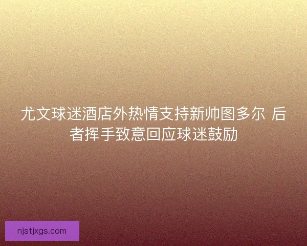 尤文球迷酒店外热情支持新帅图多尔 后者挥手致意回应球迷鼓励