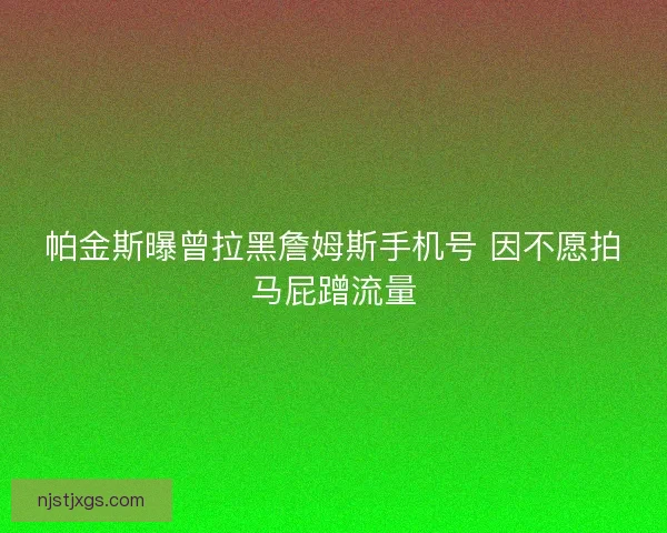 帕金斯曝曾拉黑詹姆斯手机号 因不愿拍马屁蹭流量