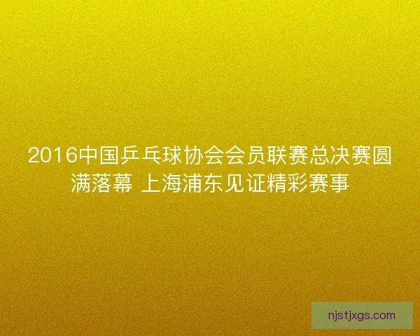 2016中国乒乓球协会会员联赛总决赛圆满落幕 上海浦东见证精彩赛事