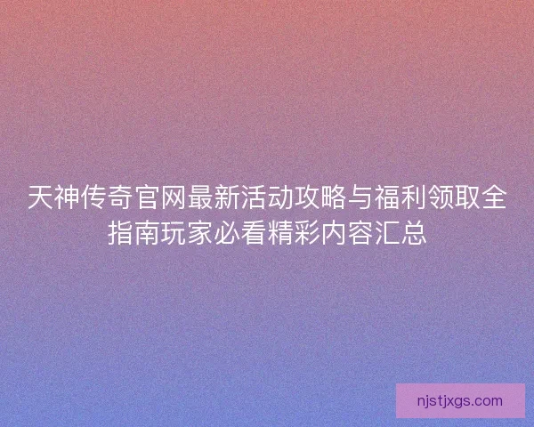 天神传奇官网最新活动攻略与福利领取全指南玩家必看精彩内容汇总